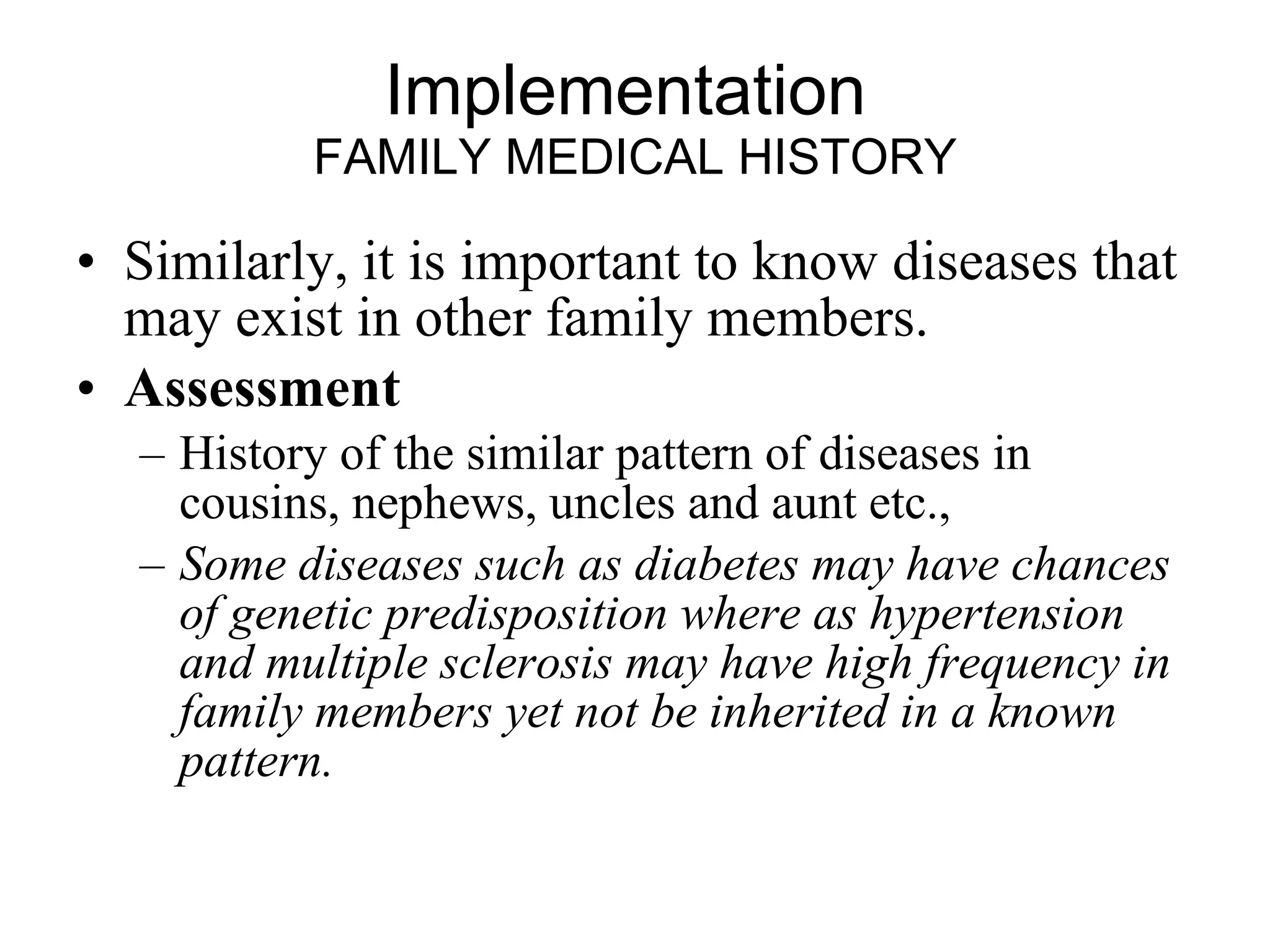 Implementation  FAMILY MEDICAL HISTORY Similarly, it is important to know diseases that may exist in other family members.  Assessment History of the similar pattern of diseases in cousins, nephews, uncles and aunt etc., Some diseases such as diabetes may have chances of genetic predisposition where as hypertension and multiple sclerosis may have high frequency in family members yet not be inherited in a known pattern.   