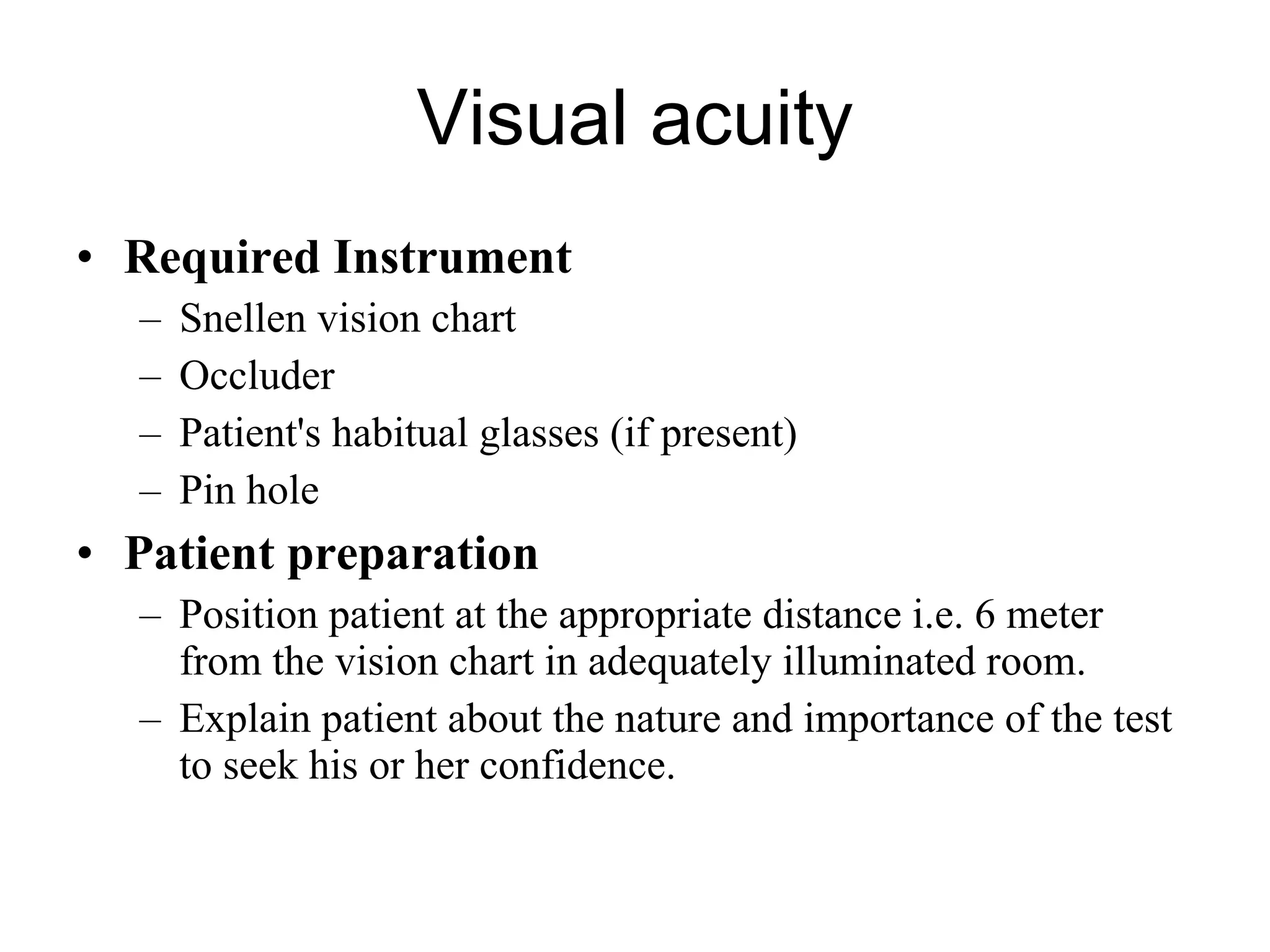 Visual acuity Required Instrument Snellen vision chart Occluder Patient's habitual glasses (if present) Pin hole Patient preparation Position patient at the appropriate distance i.e. 6 meter from the vision chart in adequately illuminated room.  Explain patient about the nature and importance of the test to seek his or her confidence. 