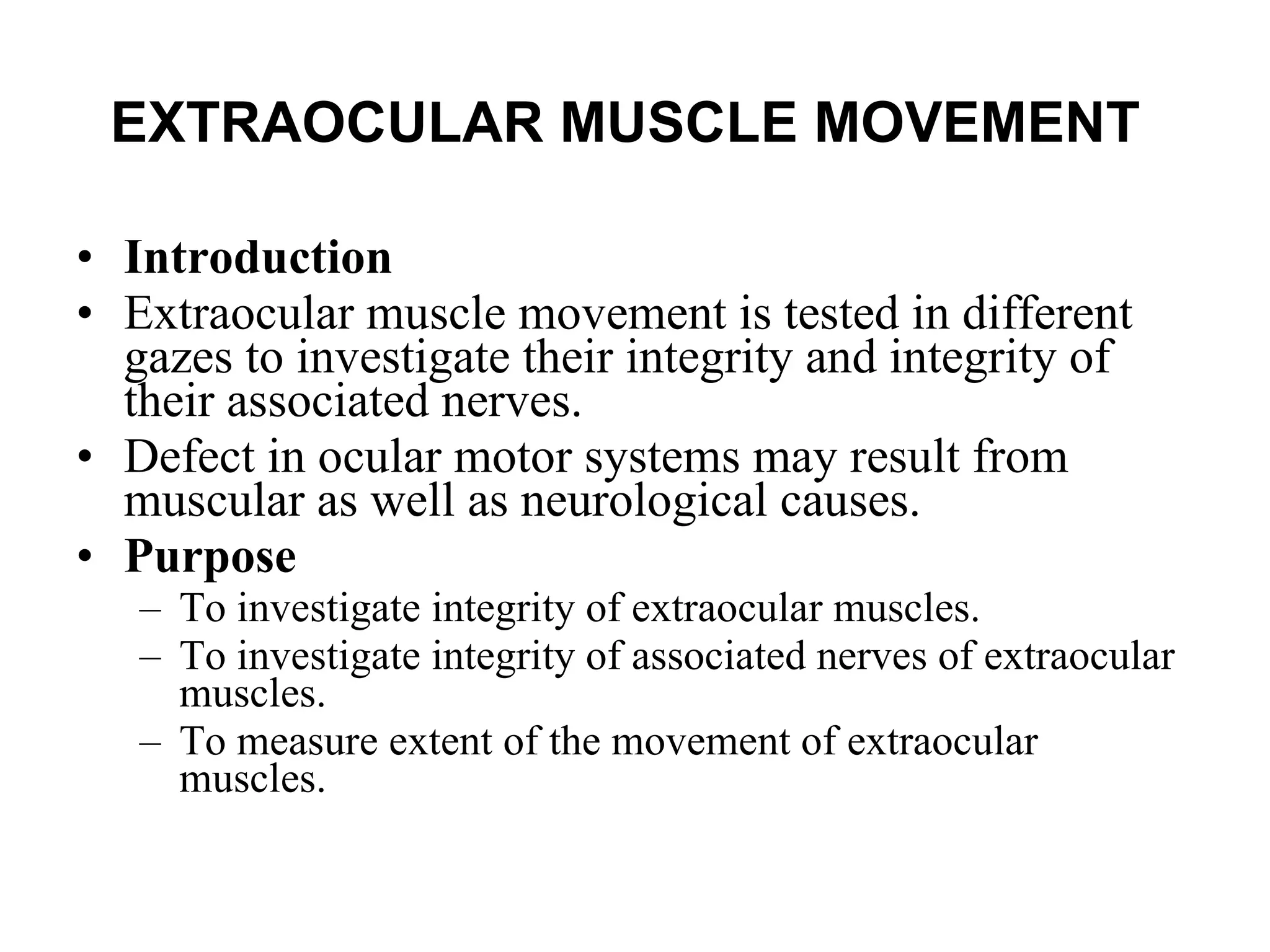 EXTRAOCULAR MUSCLE MOVEMENT   Introduction Extraocular muscle movement is tested in different gazes to investigate their integrity and integrity of their associated nerves.  Defect in ocular motor systems may result from muscular as well as neurological causes.  Purpose To investigate integrity of extraocular muscles. To investigate integrity of associated nerves of extraocular muscles. To measure extent of the movement of extraocular muscles. 
