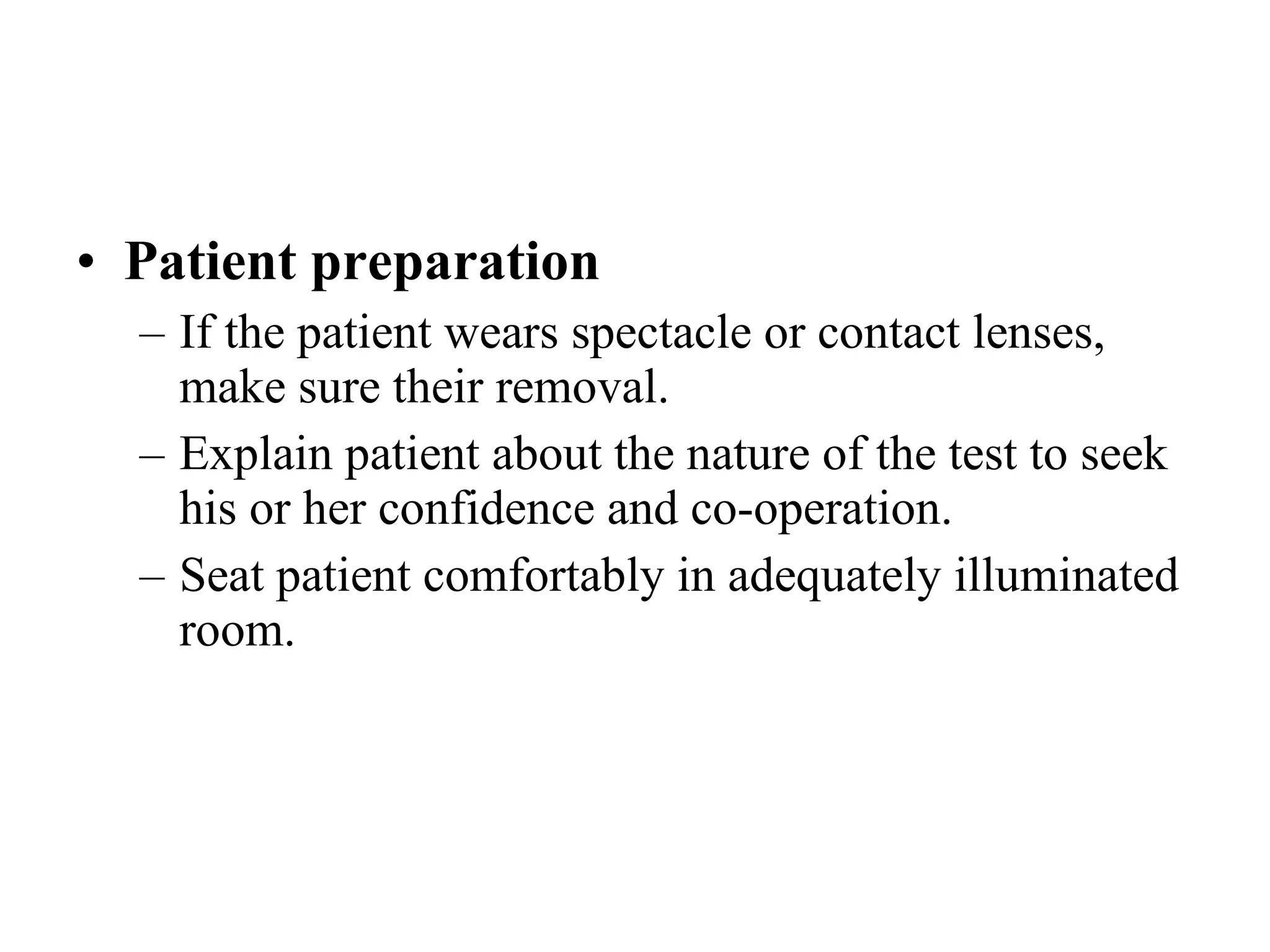 Patient preparation If the patient wears spectacle or contact lenses, make sure their removal. Explain patient about the nature of the test to seek his or her confidence and co-operation. Seat patient comfortably in adequately illuminated room. 