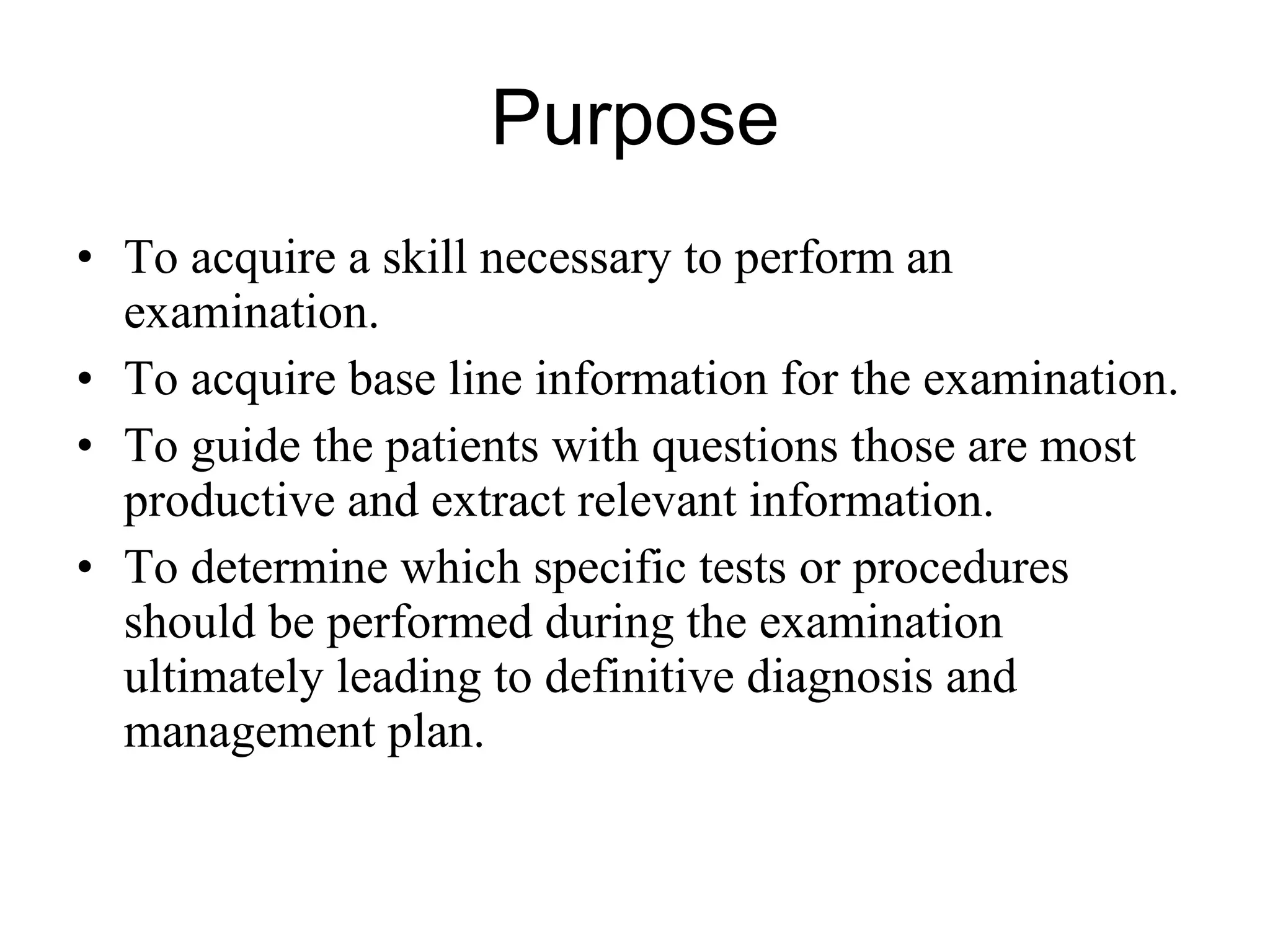 Purpose To acquire a skill necessary to perform an examination. To acquire base line information for the examination. To guide the patients with questions those are most productive and extract relevant information. To determine which specific tests or procedures should be performed during the examination ultimately leading to definitive diagnosis and management plan. 