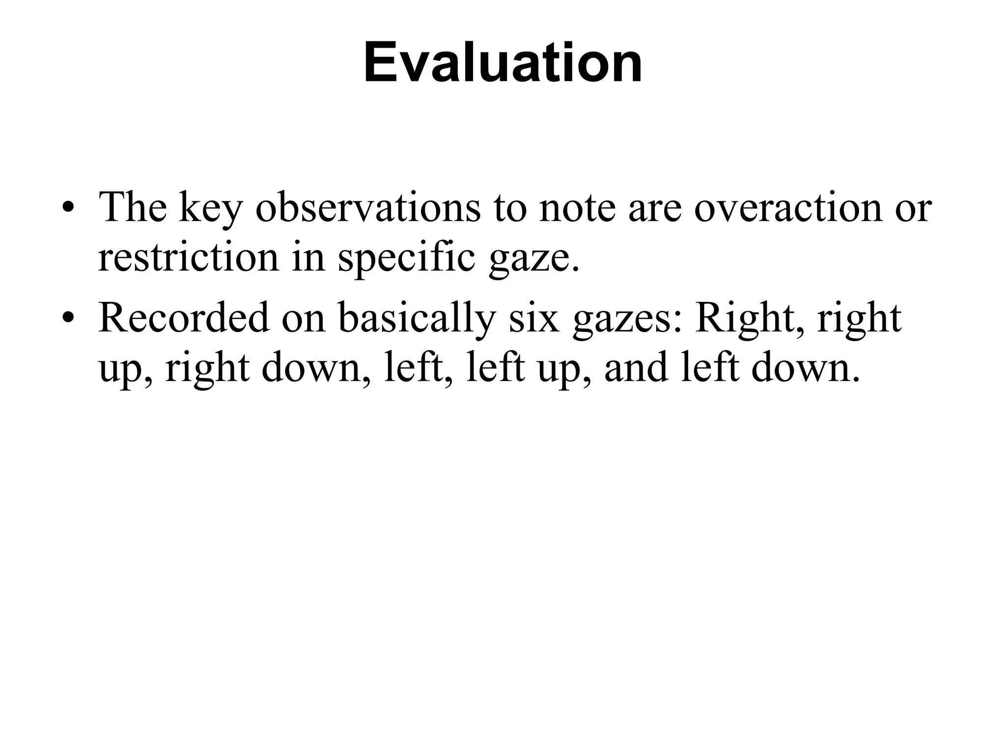 Evaluation The key observations to note are overaction or restriction in specific gaze.  Recorded on basically six gazes: Right, right up, right down, left, left up, and left down.  