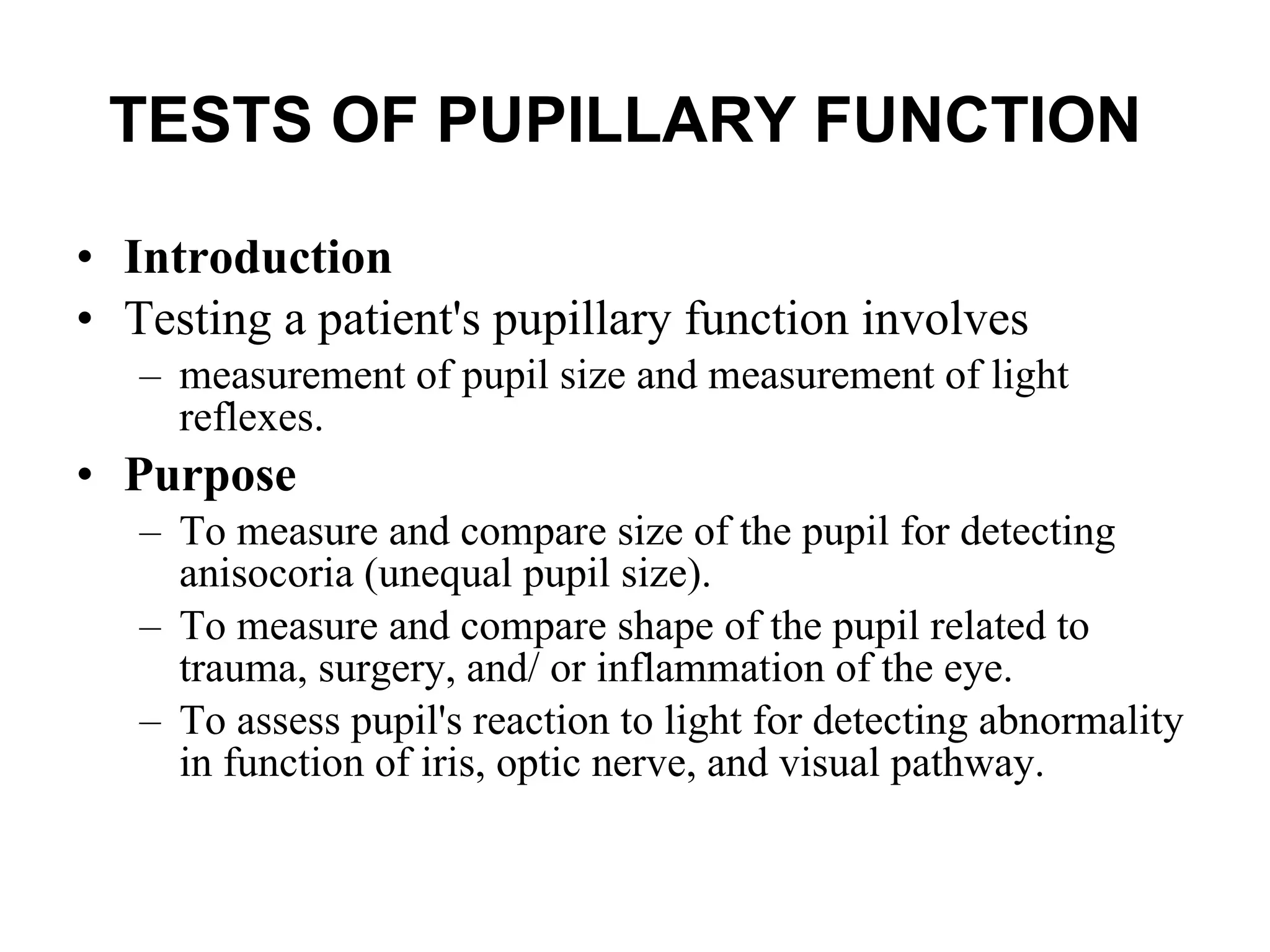 TESTS OF PUPILLARY FUNCTION   Introduction Testing a patient's pupillary function involves  measurement of pupil size and measurement of light reflexes.  Purpose To measure and compare size of the pupil for detecting anisocoria (unequal pupil size). To measure and compare shape of the pupil related to trauma, surgery, and/ or inflammation of the eye. To assess pupil's reaction to light for detecting abnormality in function of iris, optic nerve, and visual pathway. 