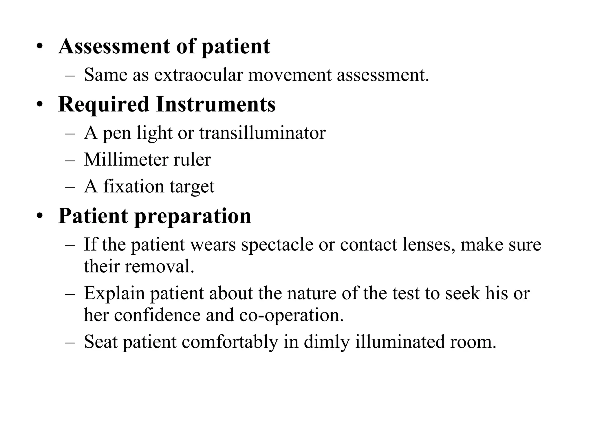 Assessment of patient Same as extraocular movement assessment. Required Instruments A pen light or transilluminator Millimeter ruler A fixation target Patient preparation If the patient wears spectacle or contact lenses, make sure their removal. Explain patient about the nature of the test to seek his or her confidence and co-operation. Seat patient comfortably in dimly illuminated room. 
