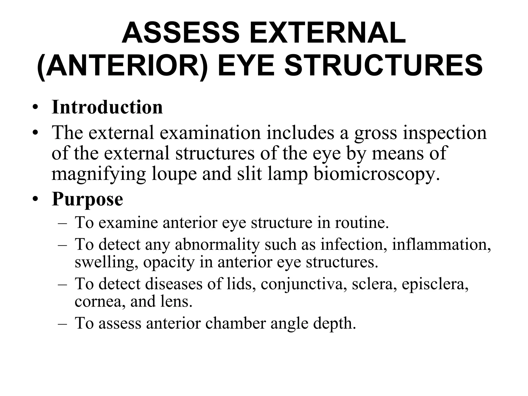 ASSESS EXTERNAL (ANTERIOR) EYE STRUCTURES   Introduction The external examination includes a gross inspection of the external structures of the eye by means of magnifying loupe and slit lamp biomicroscopy.  Purpose To examine anterior eye structure in routine. To detect any abnormality such as infection, inflammation, swelling, opacity in anterior eye structures.  To detect diseases of lids, conjunctiva, sclera, episclera, cornea, and lens. To assess anterior chamber angle depth. 