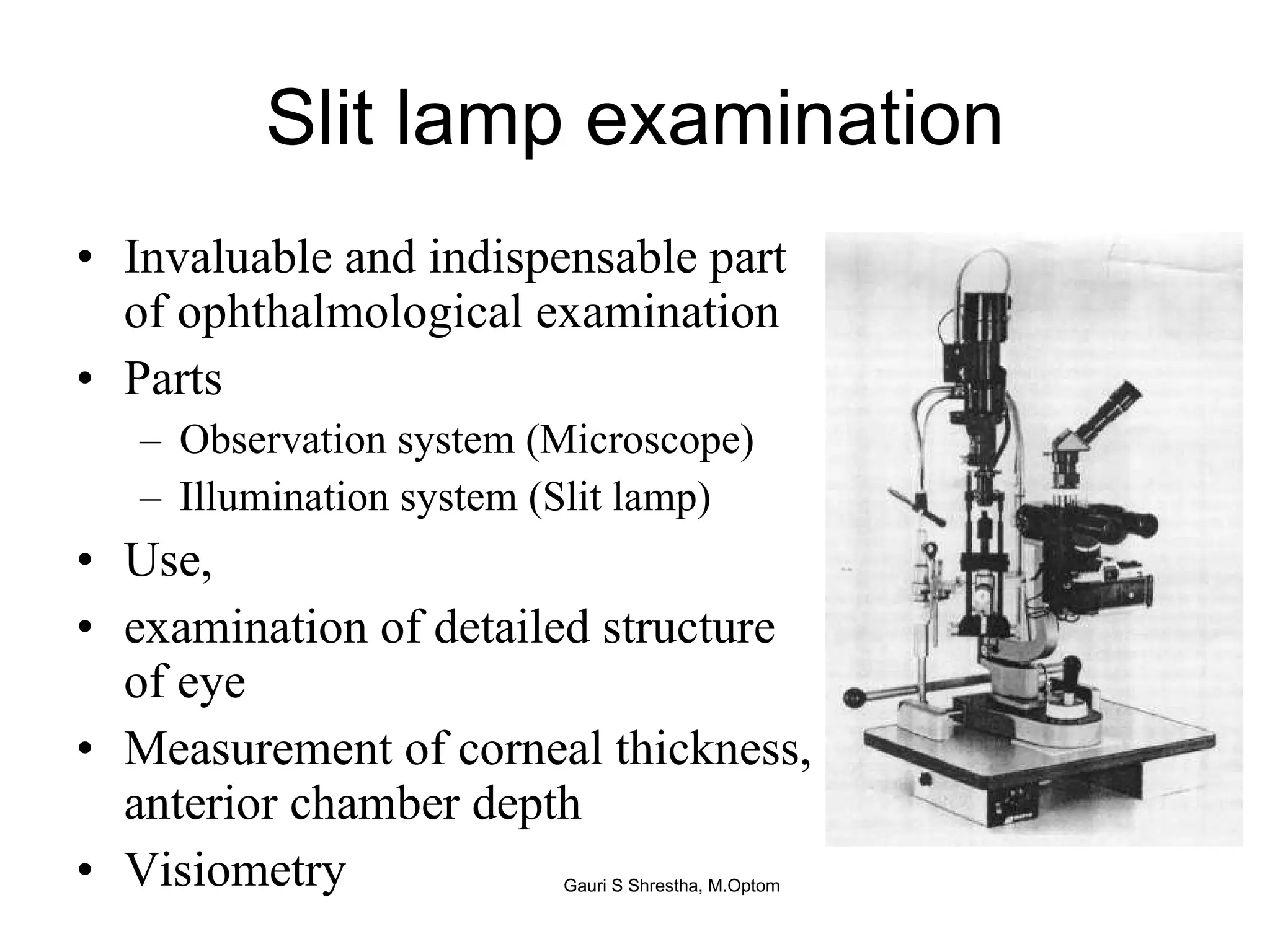 Slit lamp examination Invaluable and indispensable part of ophthalmological examination Parts Observation system (Microscope) Illumination system (Slit lamp) Use,  examination of detailed structure of eye Measurement of corneal thickness, anterior chamber depth Visiometry Gauri S Shrestha, M.Optom 