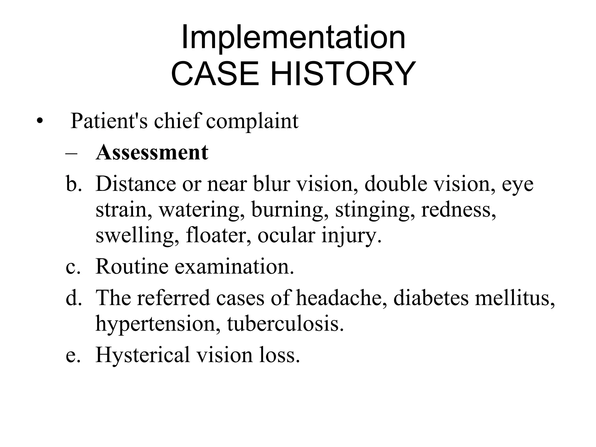 Implementation  CASE HISTORY  Patient's chief complaint  Assessment Distance or near blur vision, double vision, eye strain, watering, burning, stinging, redness, swelling, floater, ocular injury. Routine examination. The referred cases of headache, diabetes mellitus, hypertension, tuberculosis. Hysterical vision loss.  