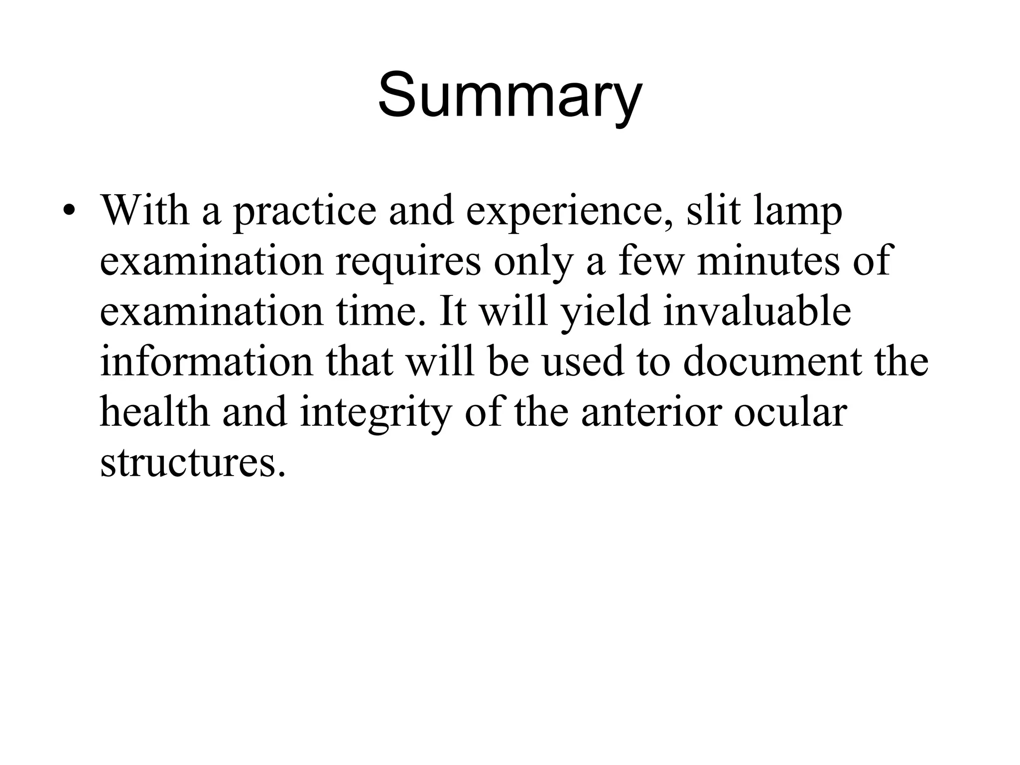 Summary With a practice and experience, slit lamp examination requires only a few minutes of examination time. It will yield invaluable information that will be used to document the health and integrity of the anterior ocular structures. 