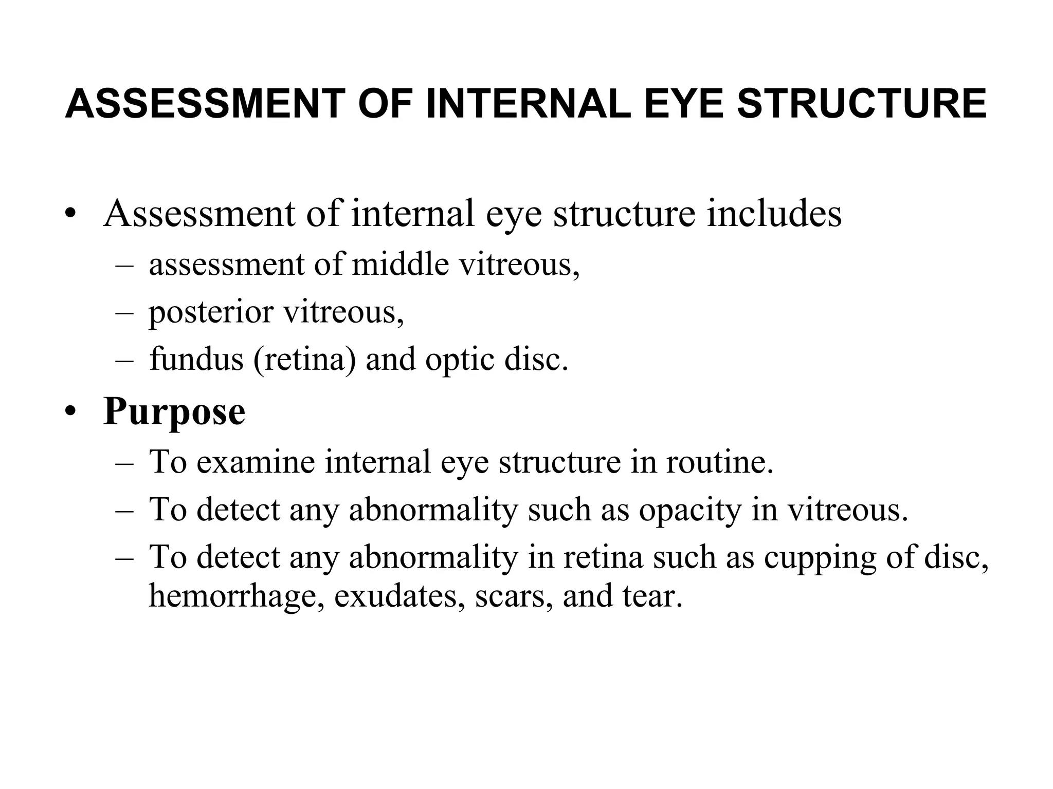 ASSESSMENT OF INTERNAL EYE STRUCTURE   Assessment of internal eye structure includes  assessment of middle vitreous,  posterior vitreous,  fundus (retina) and optic disc.  Purpose To examine internal eye structure in routine. To detect any abnormality such as opacity in vitreous. To detect any abnormality in retina such as cupping of disc, hemorrhage, exudates, scars, and tear. 