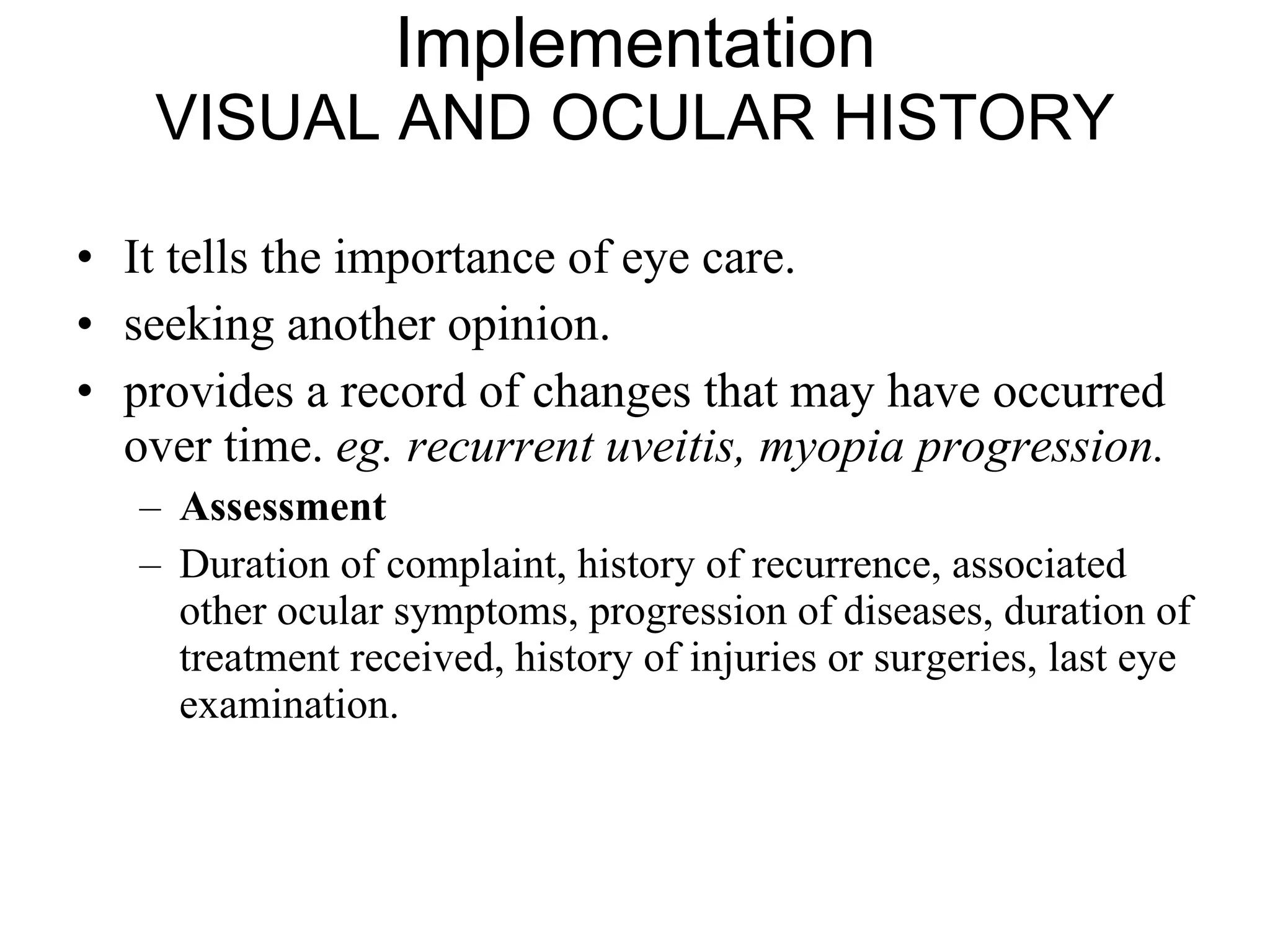 Implementation VISUAL AND OCULAR HISTORY It tells the importance of eye care.  seeking another opinion.  provides a record of changes that may have occurred over time.  eg. recurrent uveitis, myopia progression.   Assessment Duration of complaint, history of recurrence, associated other ocular symptoms, progression of diseases, duration of treatment received, history of injuries or surgeries, last eye examination.  