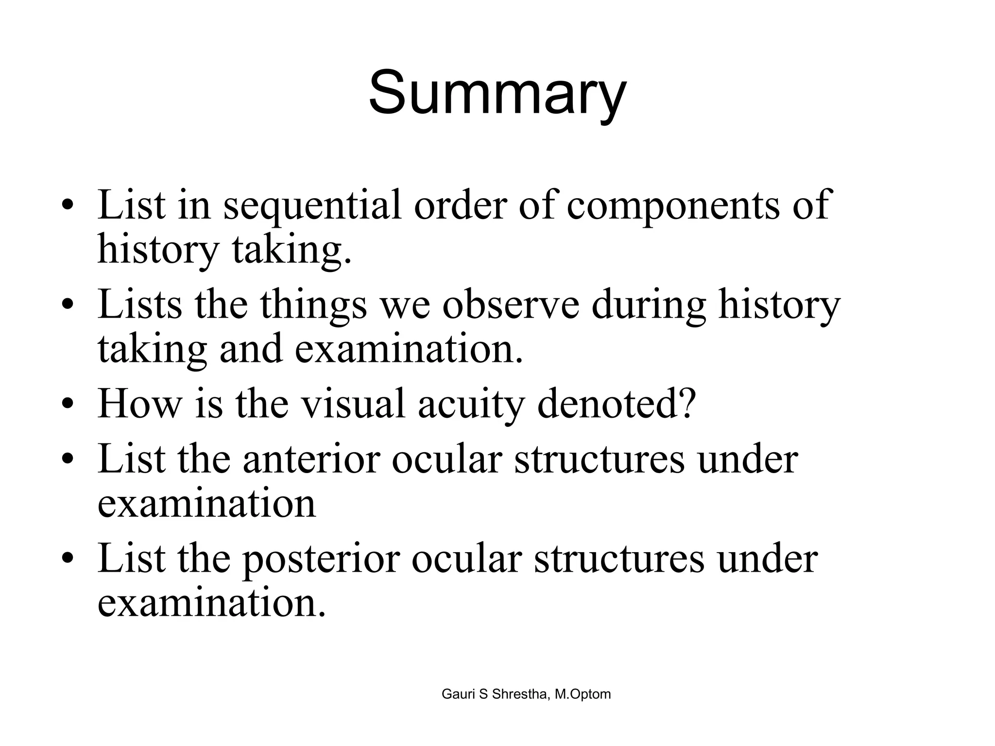 Summary List in sequential order of components of history taking. Lists the things we observe during history taking and examination. How is the visual acuity denoted? List the anterior ocular structures under examination List the posterior ocular structures under examination. Gauri S Shrestha, M.Optom 