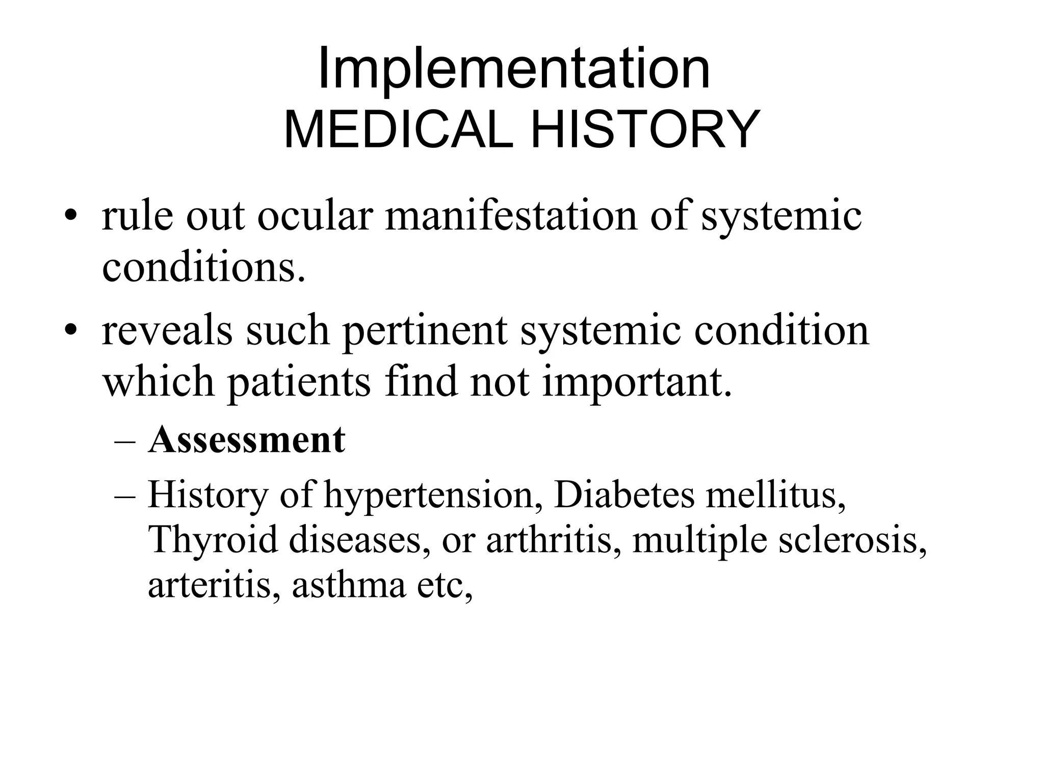 Implementation  MEDICAL HISTORY rule out ocular manifestation of systemic conditions.  reveals such pertinent systemic condition which patients find not important. Assessment History of hypertension, Diabetes mellitus, Thyroid diseases, or arthritis, multiple sclerosis, arteritis, asthma etc,  