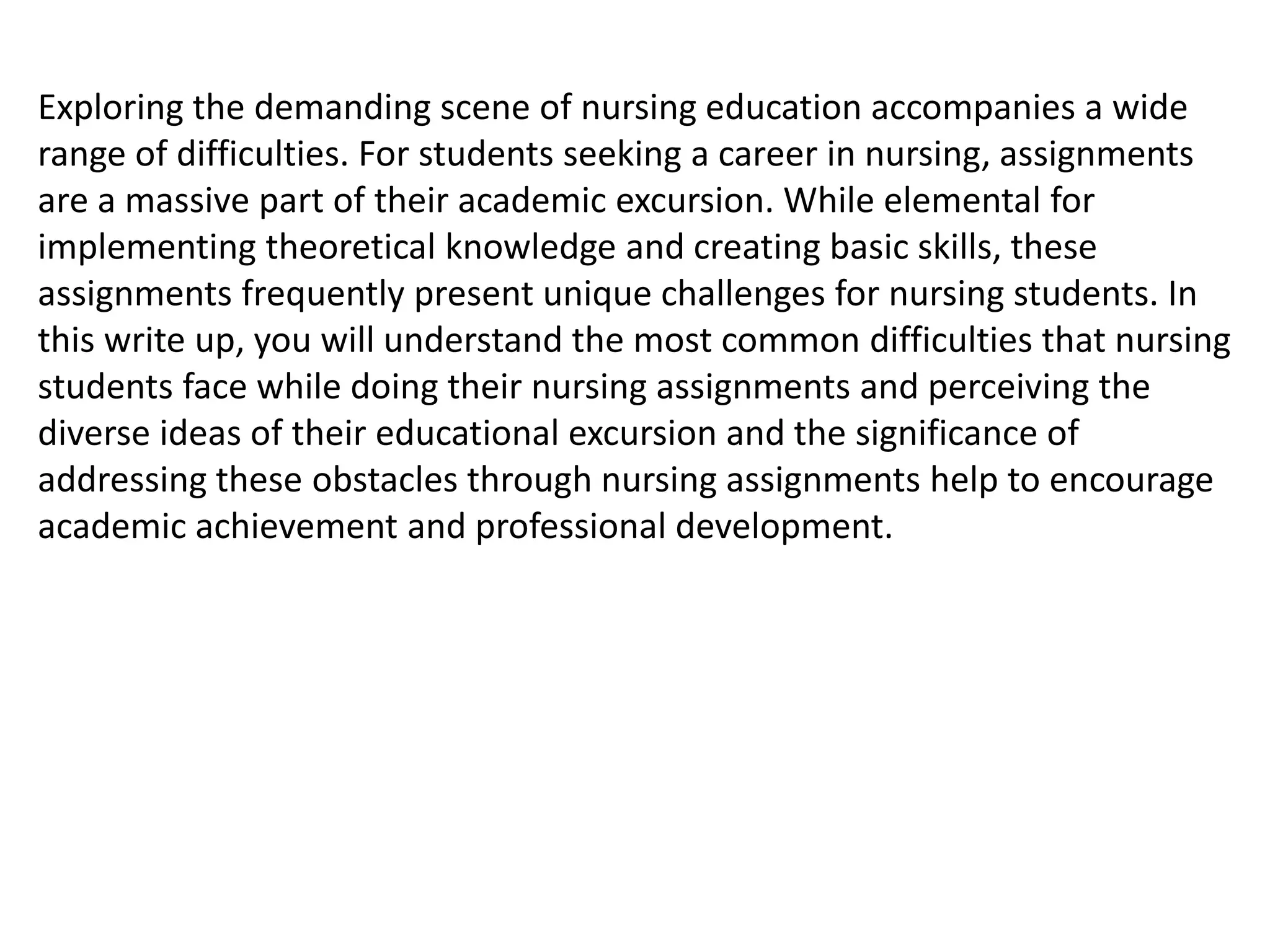 Exploring the demanding scene of nursing education accompanies a wide
range of difficulties. For students seeking a career in nursing, assignments
are a massive part of their academic excursion. While elemental for
implementing theoretical knowledge and creating basic skills, these
assignments frequently present unique challenges for nursing students. In
this write up, you will understand the most common difficulties that nursing
students face while doing their nursing assignments and perceiving the
diverse ideas of their educational excursion and the significance of
addressing these obstacles through nursing assignments help to encourage
academic achievement and professional development.
 