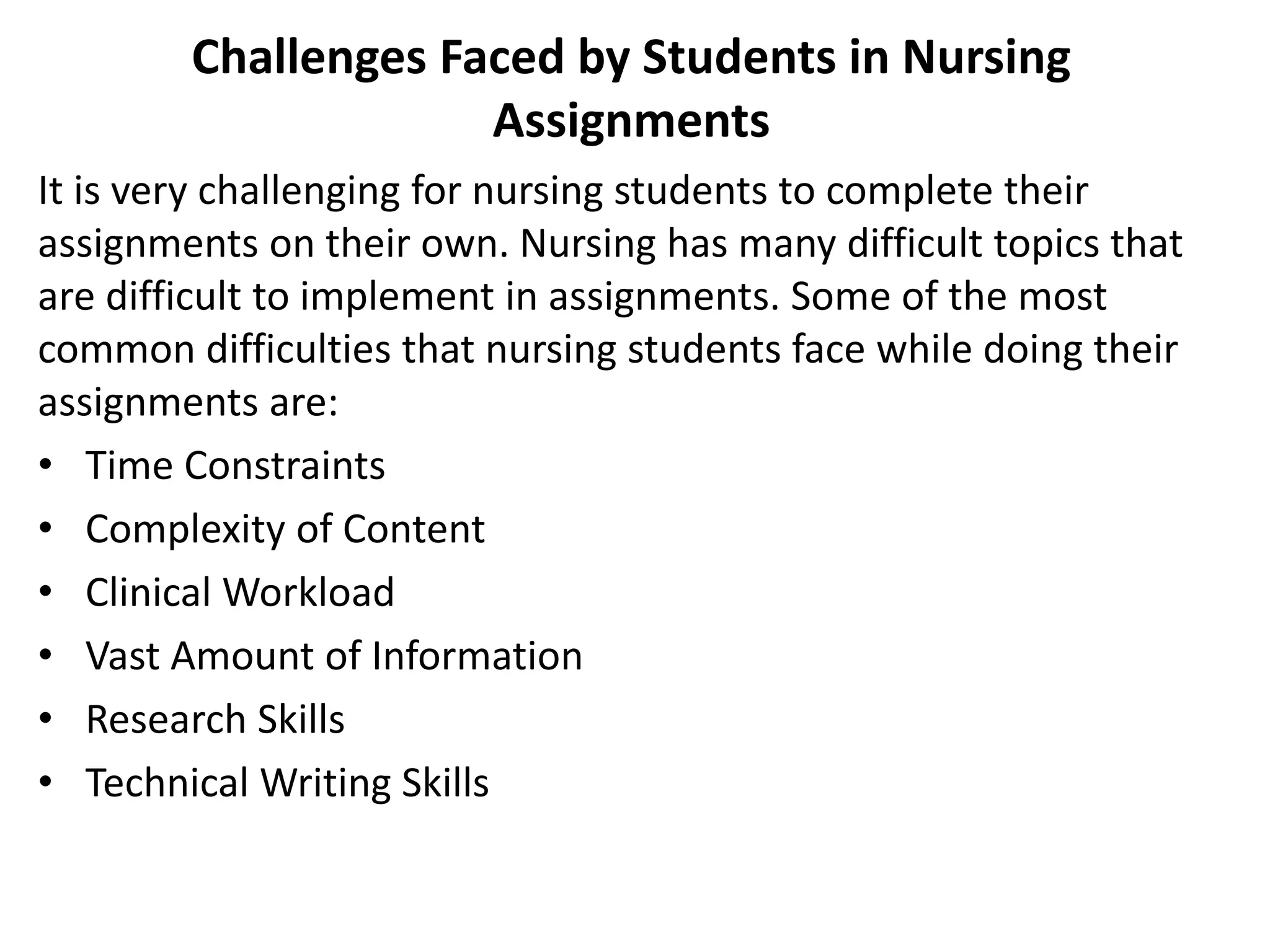 Challenges Faced by Students in Nursing
Assignments
It is very challenging for nursing students to complete their
assignments on their own. Nursing has many difficult topics that
are difficult to implement in assignments. Some of the most
common difficulties that nursing students face while doing their
assignments are:
• Time Constraints
• Complexity of Content
• Clinical Workload
• Vast Amount of Information
• Research Skills
• Technical Writing Skills
 