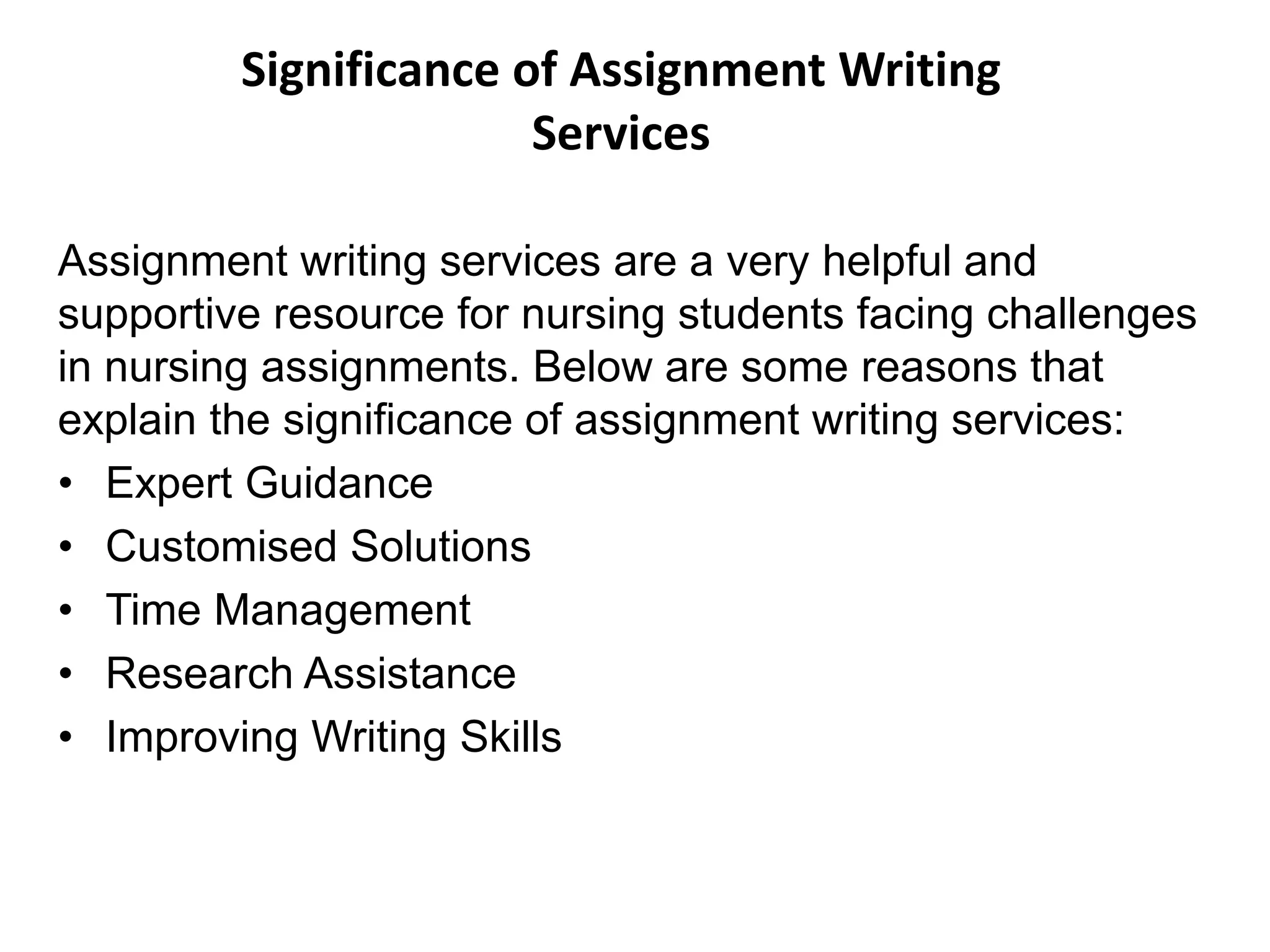 Significance of Assignment Writing
Services
Assignment writing services are a very helpful and
supportive resource for nursing students facing challenges
in nursing assignments. Below are some reasons that
explain the significance of assignment writing services:
• Expert Guidance
• Customised Solutions
• Time Management
• Research Assistance
• Improving Writing Skills
 