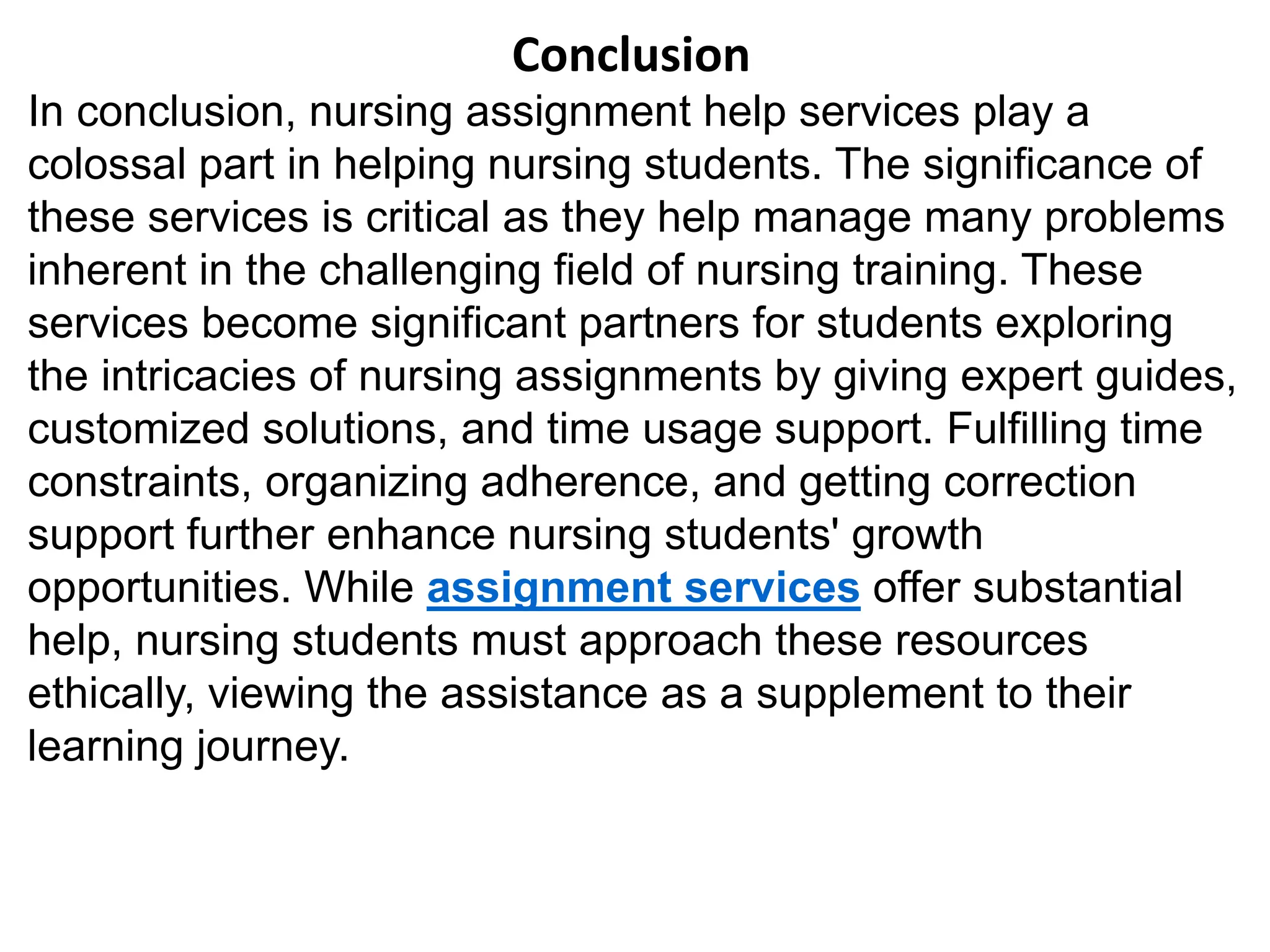 Conclusion
In conclusion, nursing assignment help services play a
colossal part in helping nursing students. The significance of
these services is critical as they help manage many problems
inherent in the challenging field of nursing training. These
services become significant partners for students exploring
the intricacies of nursing assignments by giving expert guides,
customized solutions, and time usage support. Fulfilling time
constraints, organizing adherence, and getting correction
support further enhance nursing students' growth
opportunities. While assignment services offer substantial
help, nursing students must approach these resources
ethically, viewing the assistance as a supplement to their
learning journey.
 