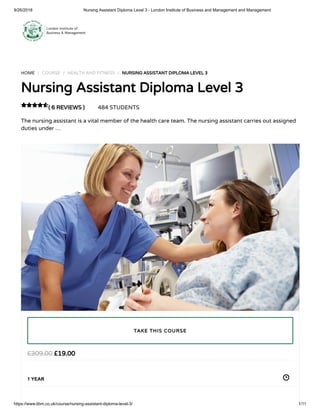 9/26/2018 Nursing Assistant Diploma Level 3 - London Institute of Business and Management and Management
https://www.libm.co.uk/course/nursing-assistant-diploma-level-3/ 1/11
HOME / COURSE / HEALTH AND FITNESS / NURSING ASSISTANT DIPLOMA LEVEL 3
Nursing Assistant Diploma Level 3
( 6 REVIEWS ) 484 STUDENTS
The nursing assistant is a vital member of the health care team. The nursing assistant carries out assigned
duties under …

£19.00£309.00
1 YEAR
TAKE THIS COURSE
 