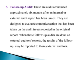 8. Follow-up Audit: These are audits conducted
approximately six months after an internal or
external audit report has been issued. They are
designed to evaluate corrective action that has been
taken on the audit issues reported in the original
report. When these follow-up audits are done on
external auditors' reports, the results of the follow-
up may be reported to those external auditors.
 
