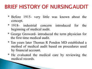 * Before 1915- very little was known about the
concept.
* 1918- industrial concern introduced for the
beginning of medical audit.
* George Groword- introduced the term physician for
the first time medical audit.
* Ten years later Thomas R Pondon MD established a
method of medical audit based on procedures used
by financial account.
* He evaluated the medical care by reviewing the
medical records.
 