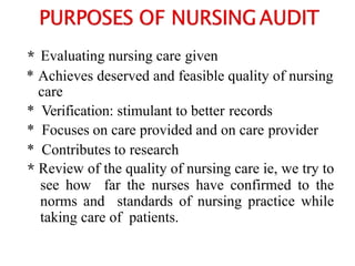 * Evaluating nursing care given
* Achieves deserved and feasible quality of nursing
care
* Verification: stimulant to better records
* Focuses on care provided and on care provider
* Contributes to research
* Review of the quality of nursing care ie, we try to
see how far the nurses have confirmed to the
norms and standards of nursing practice while
taking care of patients.
 