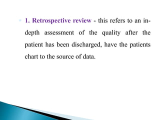  1. Retrospective review - this refers to an in-
depth assessment of the quality after the
patient has been discharged, have the patients
chart to the source of data.
 