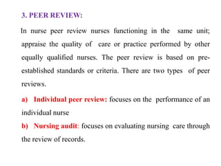 3. PEER REVIEW:
In nurse peer review nurses functioning in the same unit;
appraise the quality of care or practice performed by other
equally qualified nurses. The peer review is based on pre-
established standards or criteria. There are two types of peer
reviews.
a) Individual peer review: focuses on the performance of an
individual nurse
b) Nursing audit: focuses on evaluating nursing care through
the review of records.
 