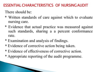 There should be:
* Written standards of care against which to evaluate
nursing care.
* Evidence that actual practice was measured against
such standards, sharing a a percent conformance
rate.
* Examination and analysis of findings.
* Evidence of corrective action being taken.
* Evidence of effectiveness of corrective action.
* Appropriate reporting of the audit programme.
 