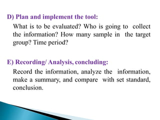 D) Plan and implement the tool:
What is to be evaluated? Who is going to collect
the information? How many sample in the target
group? Time period?
E) Recording/ Analysis, concluding:
Record the information, analyze the information,
make a summary, and compare with set standard,
conclusion.
 