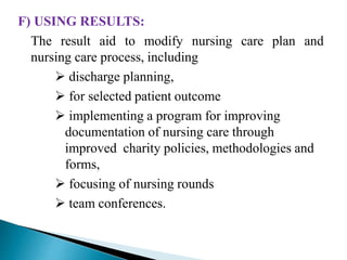F) USING RESULTS:
The result aid to modify nursing care plan and
nursing care process, including
 discharge planning,
 for selected patient outcome
 implementing a program for improving
documentation of nursing care through
improved charity policies, methodologies and
forms,
 focusing of nursing rounds
 team conferences.
 