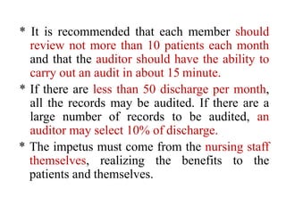 * It is recommended that each member should
review not more than 10 patients each month
and that the auditor should have the ability to
carry out an audit in about 15 minute.
* If there are less than 50 discharge per month,
all the records may be audited. If there are a
large number of records to be audited, an
auditor may select 10% of discharge.
* The impetus must come from the nursing staff
themselves, realizing the benefits to the
patients and themselves.
 