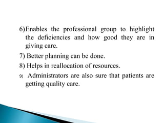 6)Enables the professional group to highlight
the deficiencies and how good they are in
giving care.
7) Better planning can be done.
8) Helps in reallocation of resources.
9) Administrators are also sure that patients are
getting quality care.
 