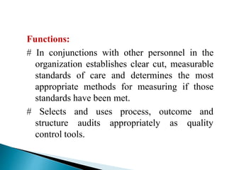 Functions:
# In conjunctions with other personnel in the
organization establishes clear cut, measurable
standards of care and determines the most
appropriate methods for measuring if those
standards have been met.
process, outcome and# Selects and uses
structure audits appropriately as quality
control tools.
 
