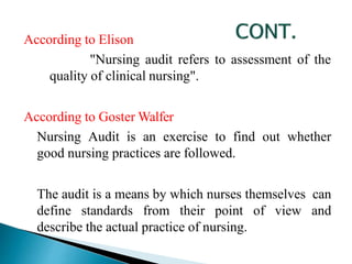 According to Elison
"Nursing audit refers to assessment of the
quality of clinical nursing".
According to Goster Walfer
Nursing Audit is an exercise to find out whether
good nursing practices are followed.
The audit is a means by which nurses themselves can
define standards from their point of view and
describe the actual practice of nursing.
 