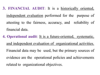 3. FINANCIAL AUDIT: It is a historically oriented,
independent evaluation performed for the purpose of
attesting to the fairness, accuracy, and reliability of
financial data.
4. Operational audit: It is a future-oriented, systematic,
and independent evaluation of organizational activities.
Financial data may be used, but the primary sources of
evidence are the operational policies and achievements
related to organizational objectives.
 