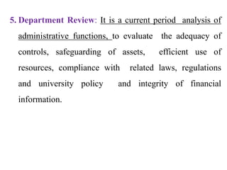 5. Department Review: It is a current period analysis of
administrative functions, to evaluate the adequacy of
controls, safeguarding of assets, efficient use of
resources, compliance with related laws, regulations
and university policy and integrity of financial
information.
 