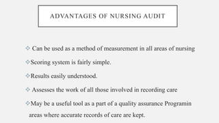 ADVANTAGES OF NURSING AUDIT
 Can be used as a method of measurement in all areas of nursing
Scoring system is fairly simple.
Results easily understood.
 Assesses the work of all those involved in recording care
May be a useful tool as a part of a quality assurance Programin
areas where accurate records of care are kept.
 