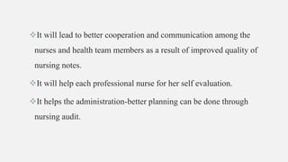 It will lead to better cooperation and communication among the
nurses and health team members as a result of improved quality of
nursing notes.
It will help each professional nurse for her self evaluation.
It helps the administration-better planning can be done through
nursing audit.
 