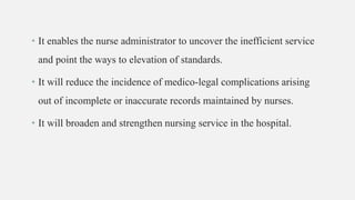 • It enables the nurse administrator to uncover the inefficient service
and point the ways to elevation of standards.
• It will reduce the incidence of medico-legal complications arising
out of incomplete or inaccurate records maintained by nurses.
• It will broaden and strengthen nursing service in the hospital.
 