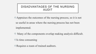DISADVANTAGES OF THE NURSING
AUDIT
Appraises the outcomes of the nursing process, so it is not
so useful in areas where the nursing process has not been
implemented.
 Many of the components overlap making analysis difficult.
Is time consuming
Requires a team of trained auditors.
 