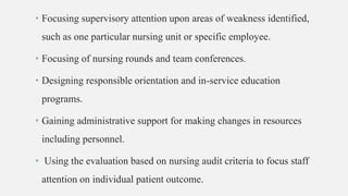 • Focusing supervisory attention upon areas of weakness identified,
such as one particular nursing unit or specific employee.
• Focusing of nursing rounds and team conferences.
• Designing responsible orientation and in-service education
programs.
• Gaining administrative support for making changes in resources
including personnel.
• Using the evaluation based on nursing audit criteria to focus staff
attention on individual patient outcome.
 