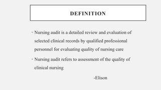 DEFINITION
• Nursing audit is a detailed review and evaluation of
selected clinical records by qualified professional
personnel for evaluating quality of nursing care
• Nursing audit refers to assessment of the quality of
clinical nursing
-Elison
 