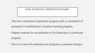 FOR NURSING ADMINISTRATORS
• Provide evaluations of particular program such as orientation of
personnel or establishment of patient teaching program.
• Support requests for accreditation or for financing of a particular
program.
• Serve as a basis for planning new programs or program changes
 