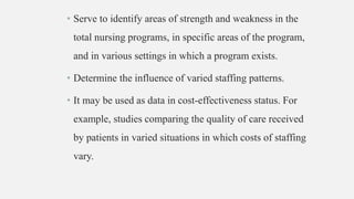 • Serve to identify areas of strength and weakness in the
total nursing programs, in specific areas of the program,
and in various settings in which a program exists.
• Determine the influence of varied staffing patterns.
• It may be used as data in cost-effectiveness status. For
example, studies comparing the quality of care received
by patients in varied situations in which costs of staffing
vary.
 