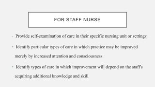 FOR STAFF NURSE
• Provide self-examination of care in their specific nursing unit or settings.
• Identify particular types of care in which practice may be improved
merely by increased attention and consciousness
• Identify types of care in which improvement will depend on the staff's
acquiring additional knowledge and skill
 