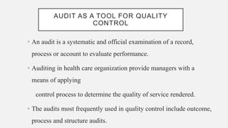 AUDIT AS A TOOL FOR QUALITY
CONTROL
• An audit is a systematic and official examination of a record,
process or account to evaluate performance.
• Auditing in health care organization provide managers with a
means of applying
control process to determine the quality of service rendered.
• The audits most frequently used in quality control include outcome,
process and structure audits.
 