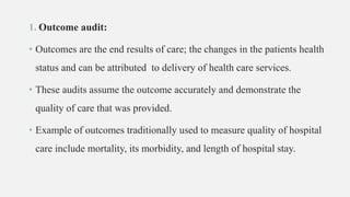 1. Outcome audit:
• Outcomes are the end results of care; the changes in the patients health
status and can be attributed to delivery of health care services.
• These audits assume the outcome accurately and demonstrate the
quality of care that was provided.
• Example of outcomes traditionally used to measure quality of hospital
care include mortality, its morbidity, and length of hospital stay.
 