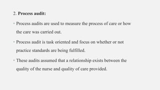 2. Process audit:
• Process audits are used to measure the process of care or how
the care was carried out.
• Process audit is task oriented and focus on whether or not
practice standards are being fulfilled.
• These audits assumed that a relationship exists between the
quality of the nurse and quality of care provided.
 