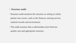 3. Structure audit:
• Structure audit monitors the structure or setting in which
patient care occurs, such as the finances, nursing service,
medical records and environment.
• This audit assumes that a relationship exists between
quality care and appropriate structure.
 