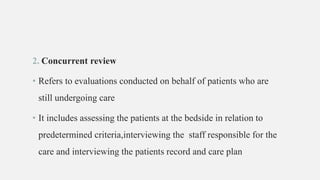 2. Concurrent review
• Refers to evaluations conducted on behalf of patients who are
still undergoing care
• It includes assessing the patients at the bedside in relation to
predetermined criteria,interviewing the staff responsible for the
care and interviewing the patients record and care plan
 