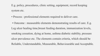 E.g. policy, procedures, clinic setting, equipment, record keeping
system etc.
• Process : professional elements required to deliver care.
• Outcome : measurable elements demonstrating results of care. E.g.
Leg ulcer healing time,breast feeding duration, immunization levels,
smoking cessation, dying at home, asthma diabetic stability, pressure
ulcer prevalence etc. The elements contain criteria, which should be
Reliable, Understandable, Measurable, Behaviourable and Acceptable.
 
